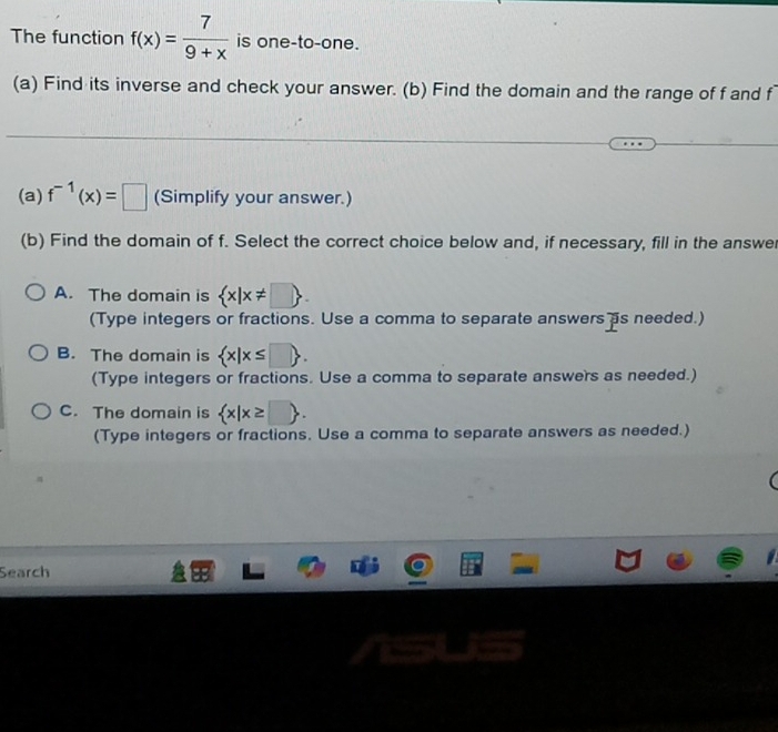 The function f(x)= 7/9+x  is one-to-one.
(a) Find its inverse and check your answer. (b) Find the domain and the range of f and f
(a) f^(-1)(x)=□ (Simplify your answer.)
(b) Find the domain of f. Select the correct choice below and, if necessary, fill in the answer
A. The domain is  x|x!= □ . 
(Type integers or fractions. Use a comma to separate answers as needed.)
B. The domain is  x|x≤ □ . 
(Type integers or fractions. Use a comma to separate answers as needed.)
C. The domain is  x|x≥ □ . 
(Type integers or fractions. Use a comma to separate answers as needed.)
Search