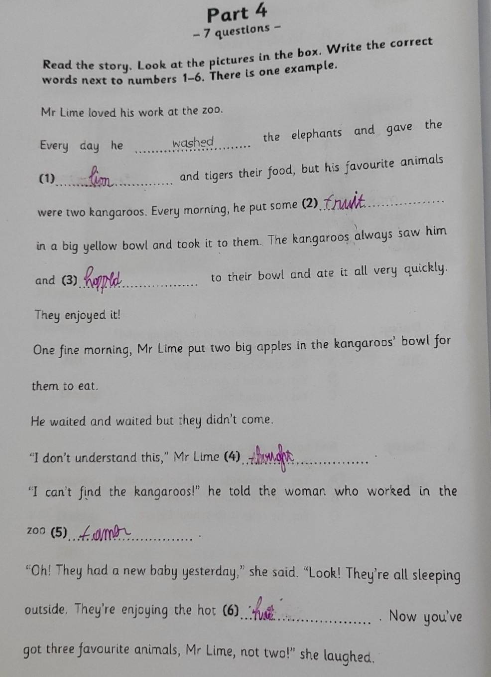 questions - 
Read the story. Look at the pictures in the box. Write the correct 
words next to numbers 1-6. There is one example. 
Mr Lime loved his work at the zoo. 
Every day he _washed_ the elephants and gave the 
(1)_ 
and tigers their food, but his favourite animals 
were two kangaroos. Every morning, he put some (2) 
_ 
in a big yellow bowl and took it to them. The kangaroos always saw him 
and (3)_ to their bowl and ate it all very quickly. 
They enjoyed it! 
One fine morning, Mr Lime put two big apples in the kangaroos' bowl for 
them to eat. 
He waited and waited but they didn't come. 
“I don’t understand this,” Mr Lime (4)_ 
“I can’t find the kangaroos!” he told the woman who worked in the 
zoo (5) 
_ . 
“Oh! They had a new baby yesterday,” she said. “Look! They’re all sleeping 
outside. They're enjoying the hot (6)_ . Now you've 
got three favourite animals, Mr Lime, not two!" she laughed.