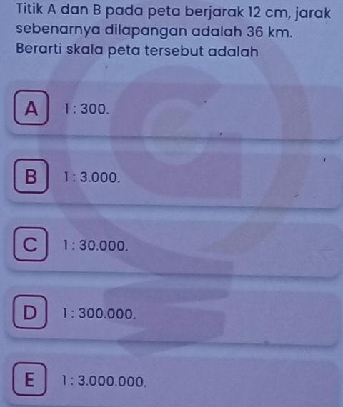 Titik A dan B pada peta berjarak 12 cm, jarak
sebenarnya dilapangan adalah 36 km.
Berarti skala peta tersebut adalah
A 1:300.
B 1:3.000.
C 1:30.000.
D 1:300.000.
E 1:3.000.000.