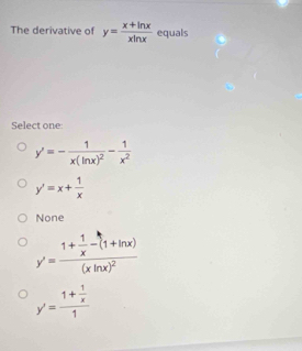 The derivative of y= (x+ln x)/xln x  equals
Select one
y'=-frac 1x(ln x)^2- 1/x^2 
y'=x+ 1/x 
None
y'=frac 1+ 1/x -(1+ln x)(xln x)^2
y'=frac 1+ 1/x 1