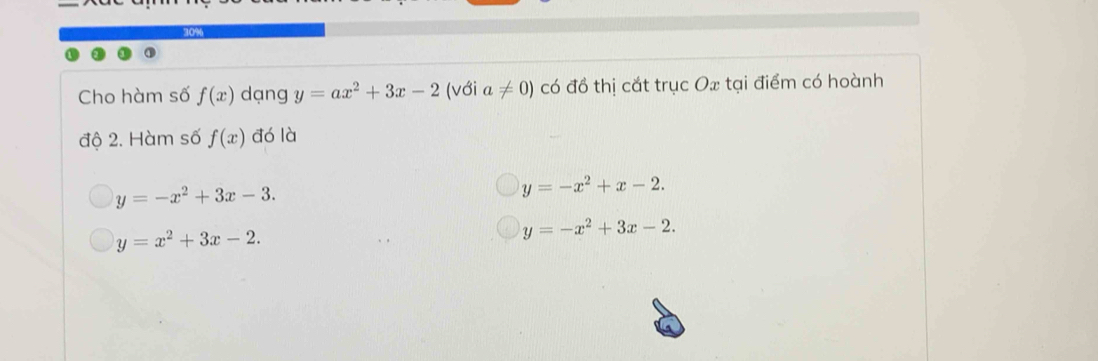 10%
Cho hàm số f(x) dạng y=ax^2+3x-2 (với a!= 0) có đồ thị cắt trục Ox tại điểm có hoành
độ 2. Hàm số f(x) đó là
y=-x^2+3x-3.
y=-x^2+x-2.
y=x^2+3x-2.
y=-x^2+3x-2.