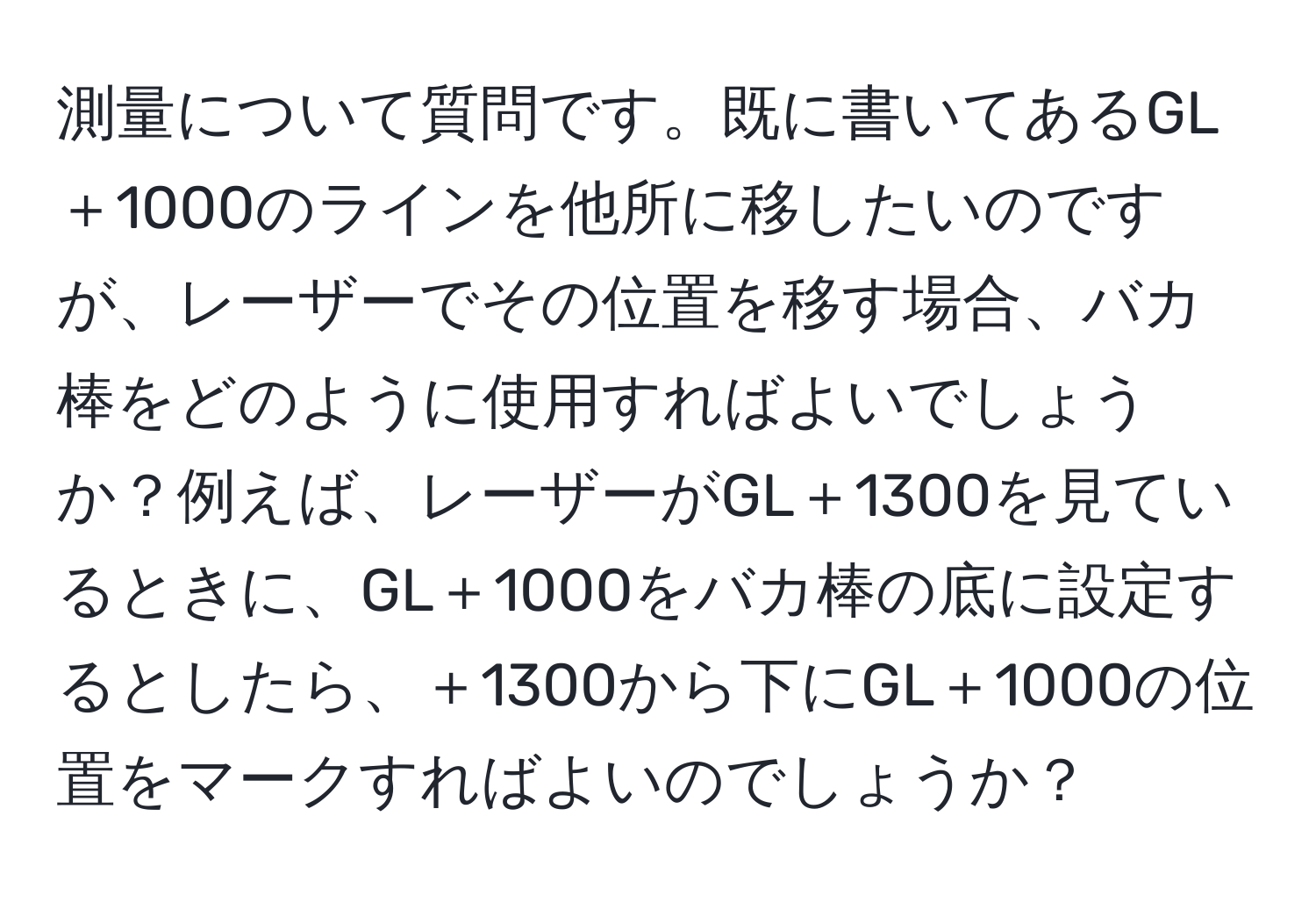 測量について質問です。既に書いてあるGL＋1000のラインを他所に移したいのですが、レーザーでその位置を移す場合、バカ棒をどのように使用すればよいでしょうか？例えば、レーザーがGL＋1300を見ているときに、GL＋1000をバカ棒の底に設定するとしたら、＋1300から下にGL＋1000の位置をマークすればよいのでしょうか？