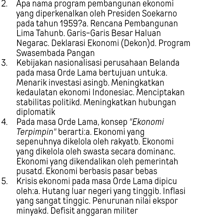 Apa nama program pembangunan ekonomi
yang diperkenalkan oleh Presiden Soekarno
pada tahun 1959?a. Rencana Pembangunan
Lima Tahunb. Garis-Garis Besar Haluan
Negarac. Deklarasi Ekonomi (Dekon)d. Program
Swasembada Pangan
3. Kebijakan nasionalisasi perusahaan Belanda
pada masa Orde Lama bertujuan untuk:a.
Menarik investasi asingb. Meningkatkan
kedaulatan ekonomi Indonesiac. Menciptakan
stabilitas politikd. Meningkatkan hubungan
diplomatik
4. Pada masa Orde Lama, konsep ''Ekonomi
Terpimpin" berarti:a. Ekonomi yang
sepenuhnya dikelola oleh rakyatb. Ekonomi
yang dikelola oleh swasta secara dominanc.
Ekonomi yang dikendalikan oleh pemerintah
pusatd. Ekonomi berbasis pasar bebas
5. Krisis ekonomi pada masa Orde Lama dipicu
oleh:a. Hutang luar negeri yang tinggib. Inflasi
yang sangat tinggic. Penurunan nilai ekspor
minyakd. Defisit anggaran militer