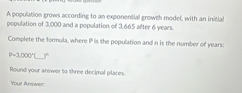 Retake questión 
A population grows according to an exponential growth model, with an initial 
population of 3,000 and a population of 3,665 after 6 years. 
Complete the formula, where P is the population and n is the number of years :
P=3,000° _) n
Round your answer to three decimal places. 
Your Answer: