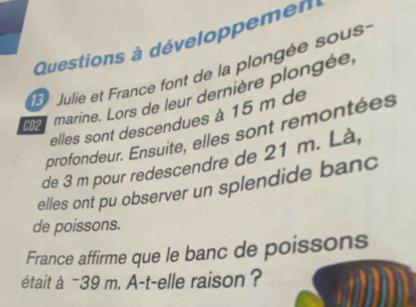 Questions à développemen 
Julie et France font de la plongée sous 
p marine. Lors de leur dernière plongée 
elles sont descendues à 15 m de 
profondeur. Ensuite, elles sont remontées 
de 3 m pour redescendre de 21 m. Là, 
elles ont pu observer un splendide banc 
de poissons. 
France affirme que le banc de poissons 
était à −39 m. A-t-elle raison ?