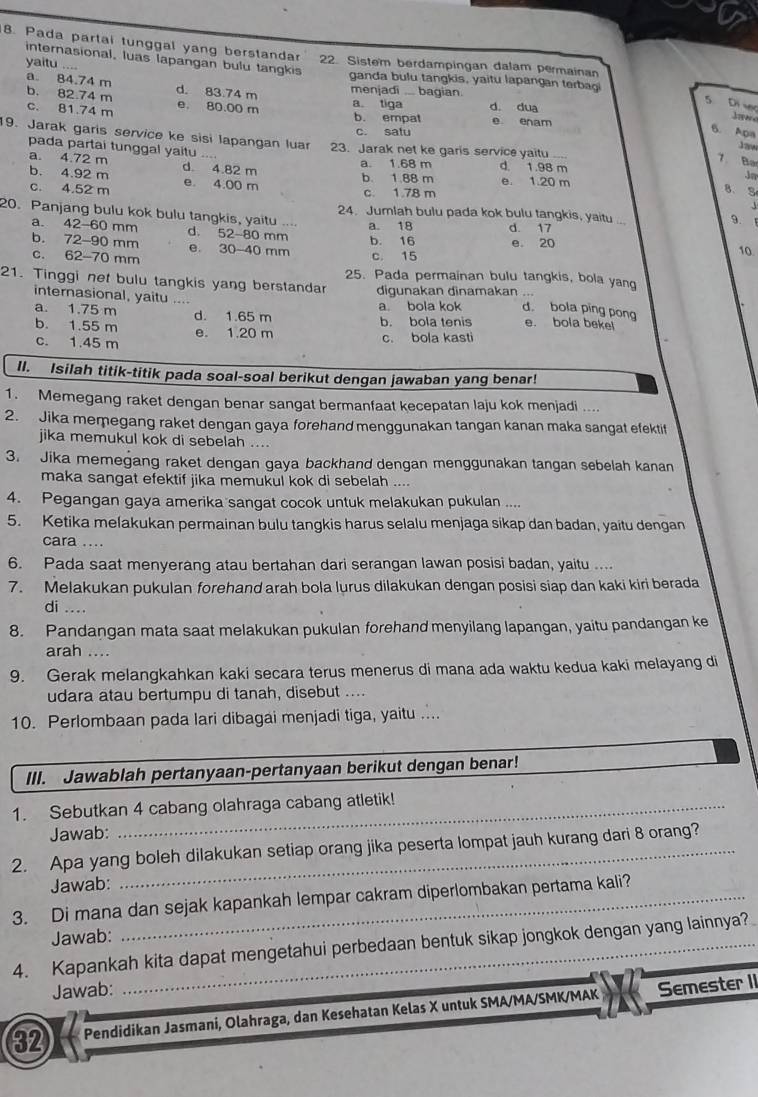 Pada partai tunggal yang berstandar 22. Sistem berdampingan dalam permainan
yaitu ....
internasional, luas lapangan bulu tangkis ganda bulu tangkis, yaitu lapangan terbag
a. 84.74 m d. 83.74 m menjadi .... bagian.
b. 82.74 m
c. 81.74 m e. 80.00 m a. tiga b. empat d. dua
5 Di vc
e enam
c. satu
6. Apa
19. Jarak garis service ke sisi lapangan luar 23. Jarak net ke garis service yaitu ..
17
7 Ba
pada partai tunggal yaitu … 8. S
a. 4.72 m d. 1.98 m
b. 4.92 m d. 4.82 m a. 1.68 m b. 1.88 m e. 1.20 m
Jm
c. 4.52 m e 4.00 m c. 1.78 m
20. Panjang bulu kok bulu tangkis, yaitu .... a. 18 d. 17
24. Jumlah bulu pada kok bulu tangkis, yaitu ...
9.
a. 42-60 mm d. 52-80 mm
b. 72-90 mm e 30-40 mm b. 16 e. 20
c. 62-70 mm
c. 15
10
25. Pada permainan bulu tangkis, bola yan
21. Tinggi net bulu tangkis yang berstandar digunakan dinamakan ... d. bola ping pong
internasional, yaitu
a. 1.75 m d. 1.65 m a. bola kok
b. 1.55 m e. 1.20 m b. bola tenis e. bola bekel
c. 1.45 m c. bola kasti
II. Isilah titik-titik pada soal-soal berikut dengan jawaban yang benar!
1. Memegang raket dengan benar sangat bermanfaat kecepatan laju kok menjadi ....
2.  Jika memegang raket dengan gaya forehand menggunakan tangan kanan maka sangat efektit
jika memukul kok di sebelah ....
3. Jika memegang raket dengan gaya backhand dengan menggunakan tangan sebelah kanan
maka sangat efektif jika memukul kok di sebelah 
4. Pegangan gaya amerika sangat cocok untuk melakukan pukulan ....
5. Ketika melakukan permainan bulu tangkis harus selalu menjaga sikap dan badan, yaitu dengan
cara ....
6. Pada saat menyerang atau bertahan dari serangan lawan posisi badan, yaitu ....
7. Melakukan pukulan forehand arah bola lurus dilakukan dengan posisi siap dan kaki kiri berada
di ....
8. Pandangan mata saat melakukan pukulan forehand menyilang lapangan, yaitu pandangan ke
arah ....
9. Gerak melangkahkan kaki secara terus menerus di mana ada waktu kedua kaki melayang di
udara atau bertumpu di tanah, disebut ....
10. Perlombaan pada lari dibagai menjadi tiga, yaitu ....
III. Jawablah pertanyaan-pertanyaan berikut dengan benar!
1. Sebutkan 4 cabang olahraga cabang atletik!
Jawab:
2. Apa yang boleh dilakukan setiap orang jika peserta lompat jauh kurang dari 8 orang?
Jawab:
3. Di mana dan sejak kapankah lempar cakram diperlombakan pertama kali?
Jawab:
4. Kapankah kita dapat mengetahui perbedaan bentuk sikap jongkok dengan yang lainnya?
Jawab:
32 Pendidikan Jasmani, Olahraga, dan Kesehatan Kelas X untuk SMA/MA/SMK/MAK Semester II