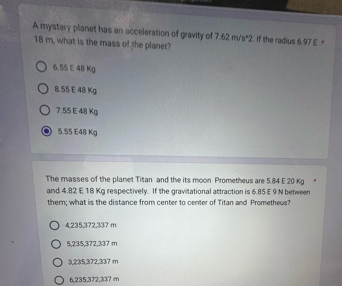 A mystery planet has an acceleration of gravity of 7.62m/s^(wedge)2. If the radius 6,97 E *
18 m, what is the mass of the planet?
6. 55 E 48 Kg
8.55 E 48 Kg
7.55 E 48 Kg
5.55 E48 Kg
The masses of the planet Titan and the its moon Prometheus are 5.84 E 20 Kg *
and 4.82 E 18 Kg respectively. If the gravitational attraction is 6.85 E 9 N between
them; what is the distance from center to center of Titan and Prometheus?
4,235,372,337 m
5, 235,372,337 m
3, 235, 372,337 m
6, 235, 372,337 m