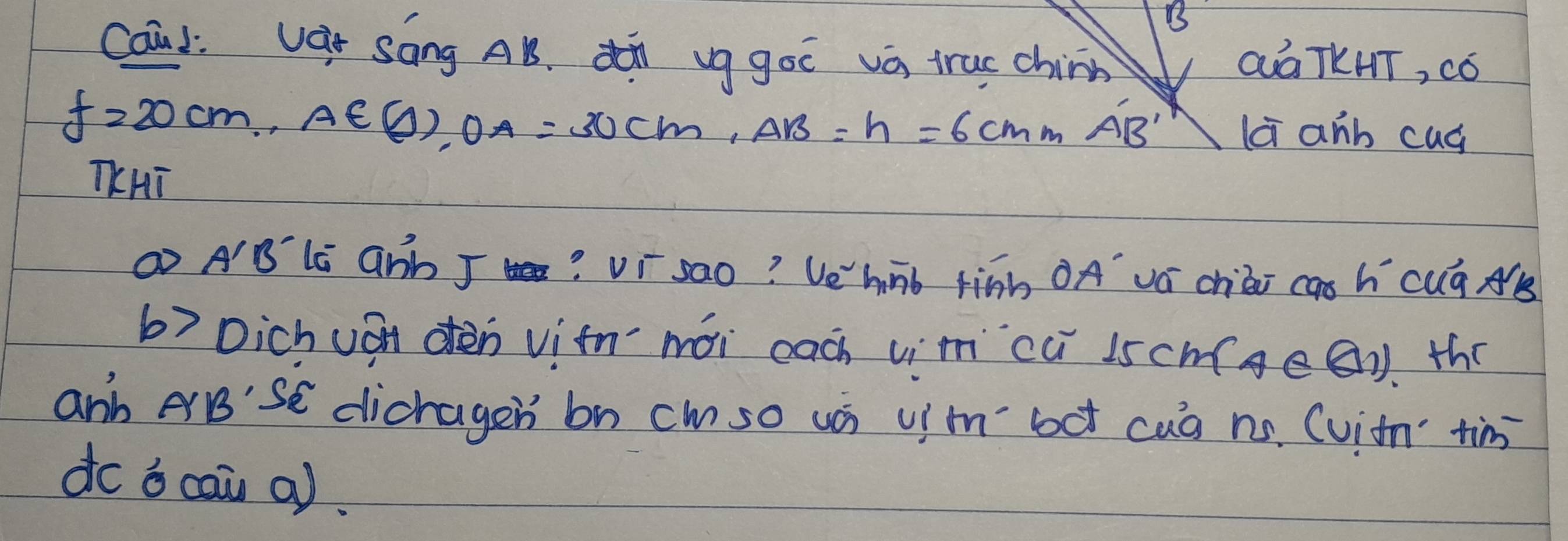 Caul: Vàr Sāng AB. di vg go và truc chinn Qá TKHT, có
f=20cm, A∈ (j), OA=30cm, AB=h=6cmmAB' la anb cug 
TKHī 
① A'B li GNb J? vr sao? Ve'hnb finh ÖA vá chiài cas hícuá As 
b) Dichuán dèn vitnmài cach vim `cú 1scm(ge(). the 
anh eB'SE dicragen bn cm so ui uim bot cuà nó. (viim tim 
do o cai a).