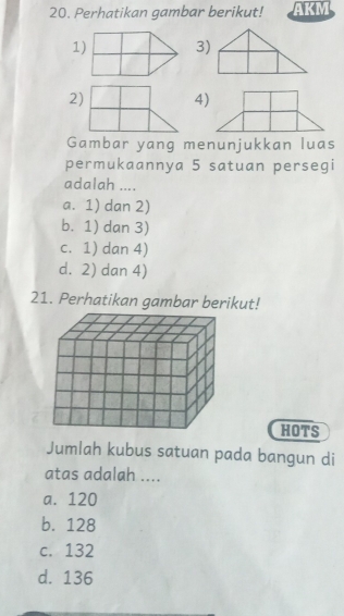 Perhatikan gambar berikut! AKM
1)3)
2)4)
Gambar yang menunjukkan luas
permukaannya 5 satuan persegi
adalah ....
a. 1) dan 2)
b. 1) dan 3)
c. 1) dan 4)
d. 2) dan 4)
21. Perhatikan gambar berikut!
HOTS
Jumlah kubus satuan pada bangun di
atas adalah ....
a. 120
b. 128
c. 132
d. 136