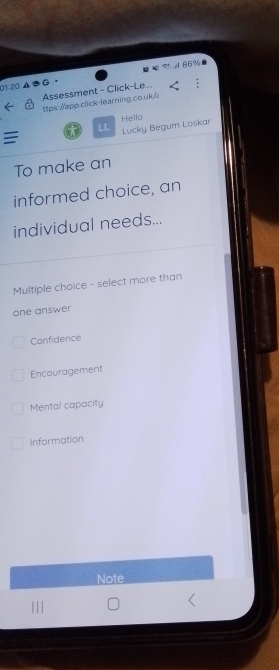 869
01:20
Assessment - Click-Le...
ttps://app.click-learning.co.uk/
Hello
LL Lucky Begum Loskar
=
To make an
informed choice, an
individual needs...
Multiple choice - select more than
one answer
Confidence
Encouragement
Mental capacity
Information
Note