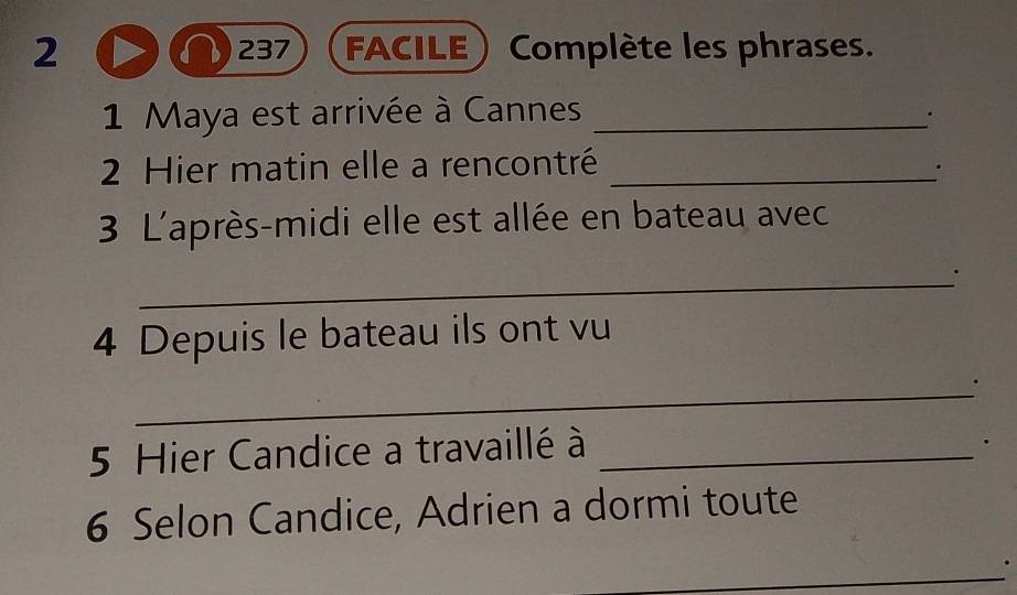 2 237 FACILE ) Complète les phrases. 
1 Maya est arrivée à Cannes_ 
' 
2 Hier matin elle a rencontré_ 
. 
3 L'après-midi elle est allée en bateau avec 
_. 
4 Depuis le bateau ils ont vu 
_ 
5 Hier Candice a travaillé à_ 
. 
6 Selon Candice, Adrien a dormi toute 
_