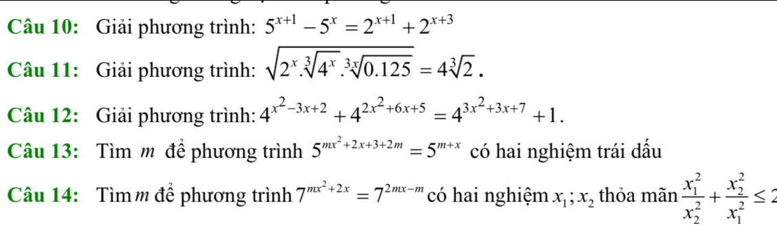 Giải phương trình: 5^(x+1)-5^x=2^(x+1)+2^(x+3)
Câu 11: Giải phương trình: sqrt(2^x.sqrt [3]4^x).sqrt[3x](0.125)=4sqrt[3](2). 
Câu 12: Giải phương trình: 4^(x^2)-3x+2+4^(2x^2)+6x+5=4^(3x^2)+3x+7+1. 
Câu 13: Tìm m để phương trình 5^(mx^2)+2x+3+2m=5^(m+x) có hai nghiệm trái dấu 
Câu 14: Tìm m để phương trình 7^(mx^2)+2x=7^(2mx-m) có hai nghiệm x_1;x_2 thỏa mãn frac (x_1)^2(x_2)^2+frac (x_2)^2(x_1)^2≤ 2