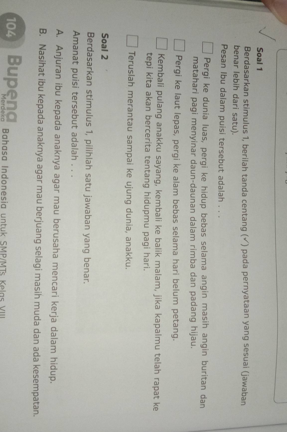 Soal 1
Berdasarkan stimulus 1, berilah tanda centang (✓) pada pernyataan yang sesuai (jawaban
benar lebih dari satu).
Pesan Ibu dalam puisi tersebut adalah . . .
Pergi ke dunia luas, pergi ke hidup bebas selama angin masih angin buritan dan
matahari pagi menyinar daun-daunan dalam rimba dan padang hijau.
Pergi ke laut lepas, pergi ke alam bebas selama hari belum petang.
Kembali pulang anakku sayang, kembali ke balik malam, jika kapalmu telah rapat ke
tepi kita akan bercerita tentang hidupmu pagi hari.
Teruslah merantau sampai ke ujung dunia, anakku.
Soal 2
Berdasarkan stimulus 1, pilihlah satu jawaban yang benar.
Amanat puisi tersebut adalah . . .
A. Anjuran ibu kepada anaknya agar mau berusaha mencari kerja dalam hidup.
B. Nasihat ibu kepada anaknya agar mau berjuang selagi masih muda dan ada kesempatan.
104 Bupena Bahasa Indonesia untuk SMP/MTs Kelas VIII