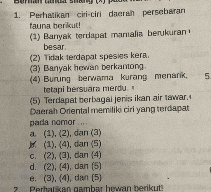 Benan tanda shang (X) pá
1. Perhatikan ciri-ciri daerah persebaran
fauna berikut!
(1) Banyak terdapat mamalia berukuran
besar.
(2) Tidak terdapat spesies kera.
(3) Banyak hewan berkantong.
(4) Burung berwarna kurang menarik, 5
tetapi bersuara merdu.
(5) Terdapat berbagai jenis ikan air tawar.
Daerah Oriental memiliki ciri yang terdapat
pada nomor ....
a. (1), (2), dan (3)
b. (1), (4), dan (5)
c. (2), (3), dan (4)
d. (2), (4), dan (5)
e. (3), (4), dan (5)
2 Perhatikan gambar hewan berikut!