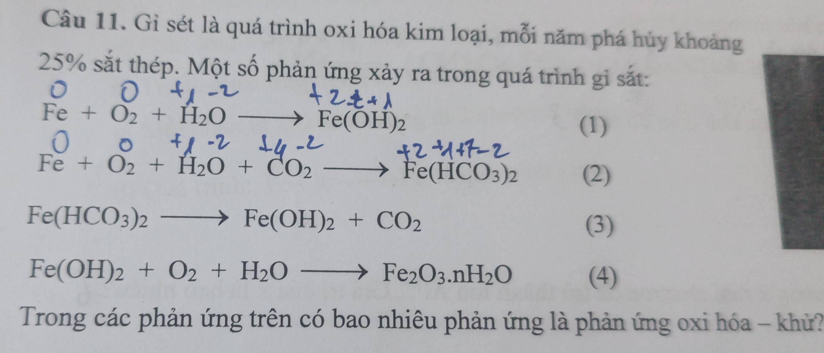 Gỉ sét là quá trình oxi hóa kim loại, mỗi năm phá hủy khoảng
25% sắt thép. Một số phản ứng xảy ra trong quá trình gi sắt:
Fe+O_2+H_2Oto Fe(OH)_2
(1)
O
Fe+O_2+H_2O+CO_2- to Fe(HCO_3)_2
(2)
Fe(HCO_3)_2to Fe(OH)_2+CO_2
(3)
Fe(OH)_2+O_2+H_2Oto Fe_2O_3.nH_2O
(4) 
Trong các phản ứng trên có bao nhiêu phản ứng là phản ứng oxi hóa - khử?