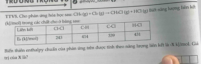 thayvu 
TTV5. Cho phản ứng hóa học sau: CH_4(g)+Cl_2(g)to CH_3Cl(g)+HCl(g) Biết năng lượng liên kết 
Biến thiên enthalpy chuẩn của phản ứng trên được tính theo năng lượng lt là -X kJ/mol. Giá 
trị của X là?