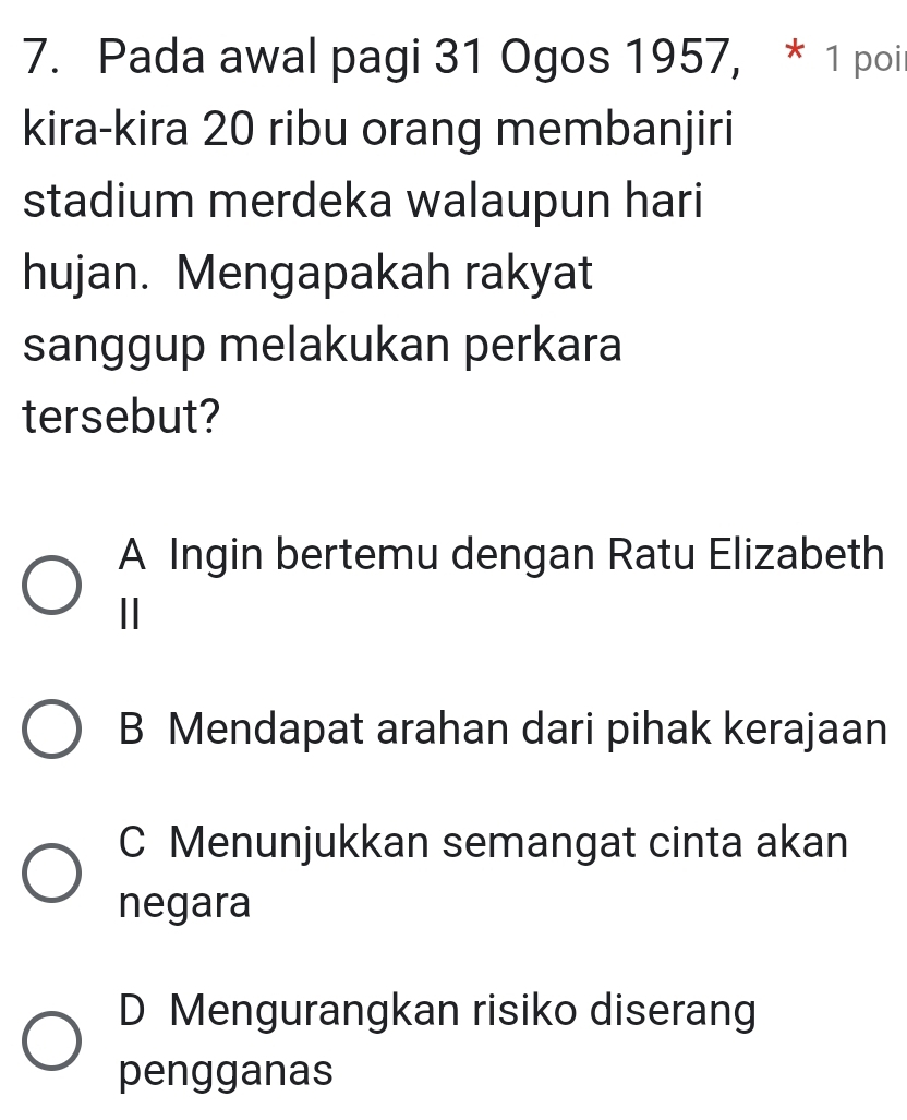 Pada awal pagi 31 Ogos 1957, * 1 poil
kira-kira 20 ribu orang membanjiri
stadium merdeka walaupun hari
hujan. Mengapakah rakyat
sanggup melakukan perkara
tersebut?
A Ingin bertemu dengan Ratu Elizabeth
Ⅱ
B Mendapat arahan dari pihak kerajaan
C Menunjukkan semangat cinta akan
negara
D Mengurangkan risiko diserang
pengganas