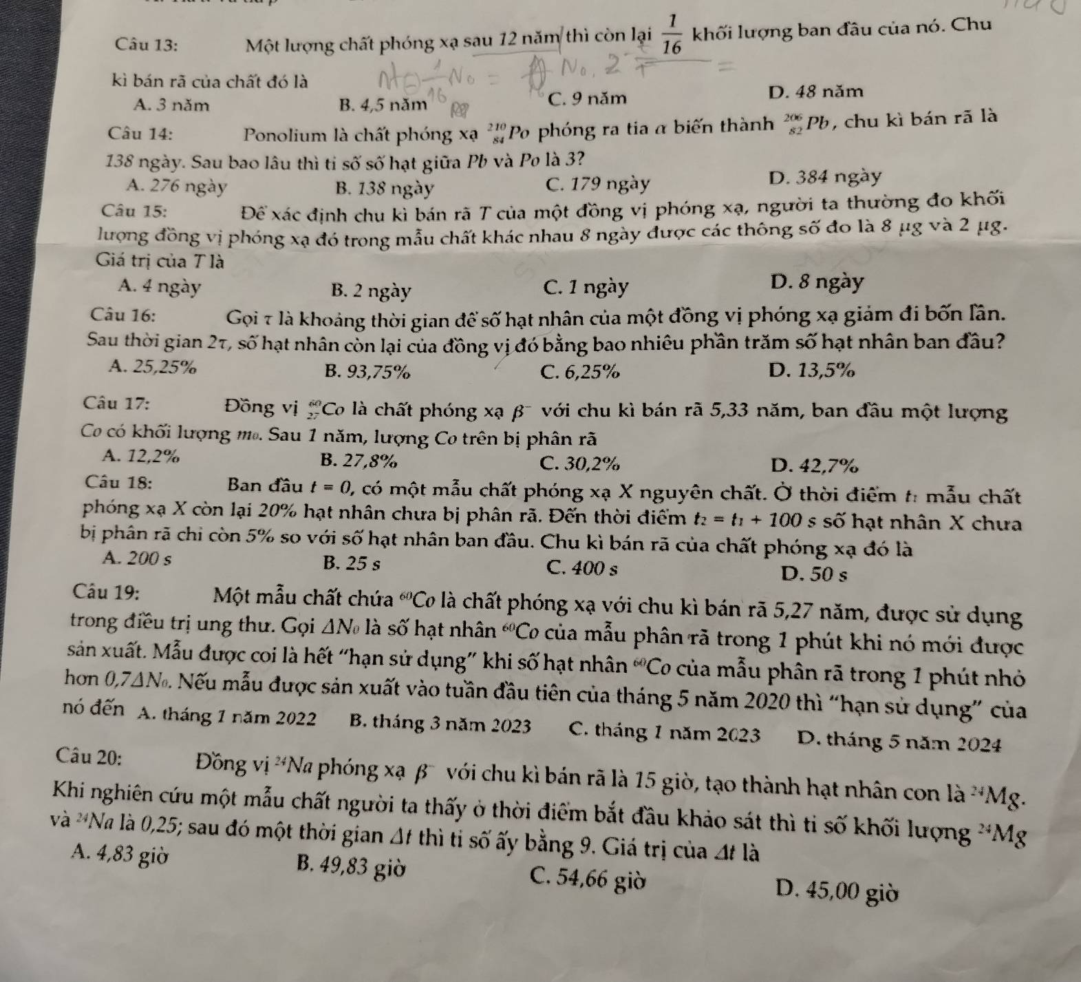 Một lượng chất phóng xạ sau 12 năm thì còn lại  1/16  khối lượng ban đầu của nó. Chu
kì bán rã của chất đó là
A. 3 năm B. 4,5 năm C. 9 năm D. 48 năm
Câu 14: Ponolium là chất phóng xạ ''Po phóng ra tia α biến thành beginarrayr 206 82endarray Pb, chu kì bán rã là
138 ngày. Sau bao lâu thì ti số số hạt giữa Pb và Po là 3?
A. 276 ngày B. 138 ngày C. 179 ngày D. 384 ngày
Câu 15: Để xác định chu kì bán rã T của một đồng vị phóng xạ, người ta thường đo khối
lượng đồng vị phóng xạ đó trong mẫu chất khác nhau 8 ngày được các thông số đo là 8 μg và 2 μg.
Giá trị của T là
A. 4 ngày B. 2 ngày C. 1 ngày D. 8 ngày
Câu 16: Gọi 7 là khoảng thời gian để số hạt nhân của một đồng vị phóng xạ giảm đi bốn lân.
Sau thời gian 27, số hạt nhân còn lại của đồng vị đó bằng bao nhiêu phần trăm số hạt nhân ban đầu?
A. 25,25% B. 93,75% C. 6,25% D. 13,5%
Câu 17: Đồng vị beginarrayr 60 27endarray 'Co là chất phóng xạ β¯ với chu kì bán rã 5,33 năm, ban đầu một lượng
Co có khối lượng m.. Sau 1 năm, lượng Co trên bị phân rã
A. 12,2% B. 27,8% C. 30,2% D. 42,7%
Câu 18: Ban đầu t=0 C, có một mẫu chất phóng xạ X nguyên chất. Ở thời điểm t: mẫu chất
phóng xạ X còn lại 20% hạt nhân chưa bị phân rã. Đến thời điểm t_2=t_1+100 s số hạt nhân X chưa
bị phân rã chi còn 5% so với số hạt nhân ban đầu. Chu kì bán rã của chất phóng xạ đó là
A. 200 s B. 25 s C. 400 s D. 50 s
Câu 19: Một mẫu chất chứa^(60)( Co là chất phóng xạ với chu kì bán rã 5,27 năm, được sử dụng
trong điều trị ung thư. Gọi △ N_0 là số hạt nhân^(60)C T của mẫu phân rã trong 1 phút khi nó mới được
sân xuất. Mẫu được coi là hết “hạn sử dụng” khi số hạt nhân “Cơ của mẫu phân rã trong 1 phút nhỏ
hơn 0,7 △ N_6 Nếu mẫu được sản xuất vào tuần đầu tiên của tháng 5 năm 2020 thì “hạn sử dụng” của
nó đến A. tháng 1 năm 2022 B. tháng 3 năm 2023 C. tháng 1 năm 2023 D. tháng 5 năm 2024
Câu 20: Đồng vị ^24Na phóng xạ β với chu kì bán rã là 15 giờ, tạo thành hạt nhân con là ^24N 1g.
Khi nghiên cứu một mẫu chất người ta thấy ở thời điểm bắt đầu khảo sát thì ti số khối lượng^(24)Mg a
và *Na là 0,25; sau đó một thời gian △ t thì ti số ấy bằng 9. Giá trị của △ t là
A. 4,83 giờ B. 49,83 giờ C. 54,66 giờ D. 45,00 giờ