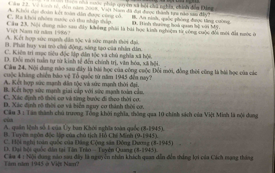 xã nội chu ngha 
à Hoàn thiện nhà nước pháp quyền xã hội chủ nghĩa, chỉnh đồn Đảng
Cầu 22. Về kinh tế, đến năm 2008, Việt Nam đã đạt được thành tựu nào sau đây?
A. Khối đại đoàn kết toàn dân được củng cố. B. An ninh, quốc phòng được tăng cường.
C. Ra khỏi nhóm nước có thu nhập thấp. D. Bình thường hoá quan hệ với Mỹ.
Câu 23. Nội dung nào sau đây không phải là bài học kinh nghiệm từ công cuộc đổi mới đất nước ở
Việt Nam từ năm 1986?
A. Kết hợp sức mạnh dân tộc và sức mạnh thời đại.
B. Phát huy vai trò chủ động, sáng tạo của nhân dân.
C. Kiên trì mục tiêu độc lập dân tộc và chủ nghĩa xã hội.
D. Đối mới tuần tự từ kinh tế đến chính trị, văn hóa, xã hội.
Câu 24. Nội dung nào sau đây là bài học của công cuộc Đổi mới, đồng thời cũng là bài học của các
kuộc kháng chiến bảo vệ Tổ quốc từ năm 1945 đến nay?
A. Kết hợp sức mạnh dân tộc và sức mạnh thời đại.
B. Kết hợp sức mạnh giai cấp với sức mạnh toàn cầu.
C. Xác định rõ thời cơ và từng bước đi theo thời cơ.
D. Xác định rõ thời cơ và biển nguy cơ thành thời cơ.
Câu 3 : Tán thành chủ trương Tổng khởi nghĩa, thông qua 10 chính sách của Việt Minh là nội dung
cùa
A. quân lệnh số 1 của Ủy ban Khởi nghĩa toàn quốc (8-1945).
B. Tuyên ngôn độc lập của chủ tịch Hồ Chí Minh (9-1945).
C. Hội nghị toàn quốc của Đảng Cộng sản Đông Dương (8-1945)
D. Đại hội quốc dân tại Tân Trào ~ Tuyên Quang (8-1945).
Câu 4 : Nội đung nào sau đây là nguyên nhân khách quan dẫn đến thắng lợi của Cách mạng tháng
Tâm năm 1945 ở Việt Nam?