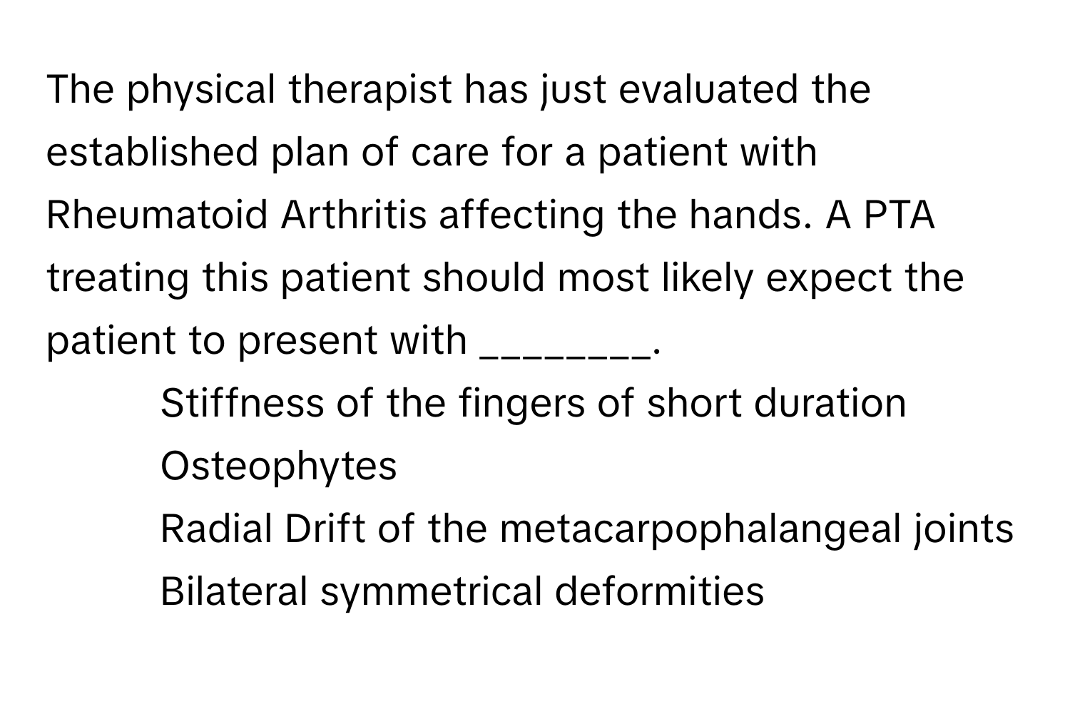 The physical therapist has just evaluated the established plan of care for a patient with Rheumatoid Arthritis affecting the hands. A PTA treating this patient should most likely expect the patient to present with ________.

1) Stiffness of the fingers of short duration 
2) Osteophytes 
3) Radial Drift of the metacarpophalangeal joints 
4) Bilateral symmetrical deformities