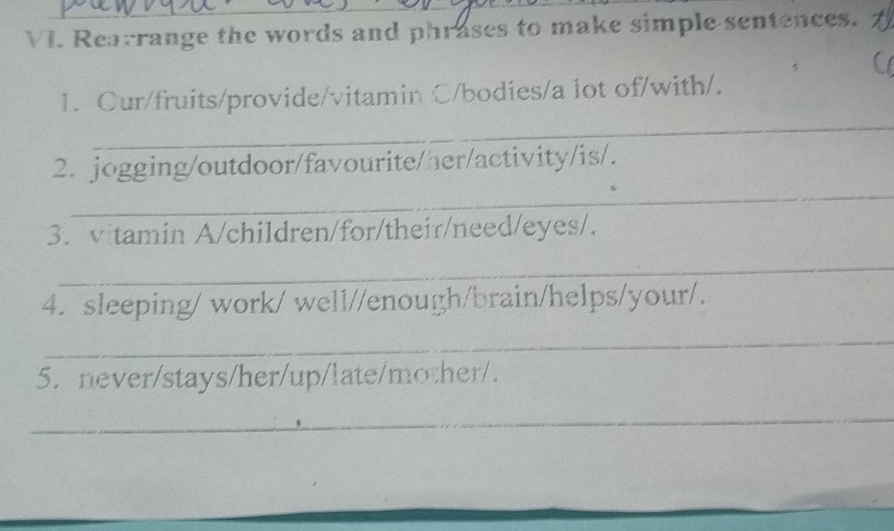 Rearrange the words and phrases to make simple sentences. 
_ 
1. Cur/fruits/provide/vitamin C/bodies/a lot of/with/. 
_ 
2. jogging/outdoor/favourite/her/activity/is/. 
3. vitamin A/children/for/their/need/eyes/. 
_ 
4. sleeping/ work/ well//enough/brain/helps/your/. 
_ 
5. never/stays/her/up/late/mother/. 
_