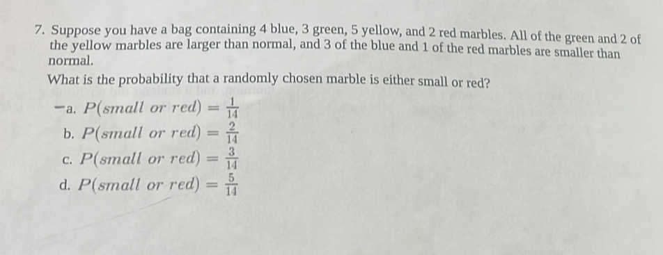 Suppose you have a bag containing 4 blue, 3 green, 5 yellow, and 2 red marbles. All of the green and 2 of
the yellow marbles are larger than normal, and 3 of the blue and 1 of the red marbles are smaller than
normal.
What is the probability that a randomly chosen marble is either small or red?
a. P(s1 nall or red)= 1/14 
b. P(sn nall or red)= 2/14 
C. P(sn all or red)= 3/14 
d. P(sπ all or red) = 5/14 