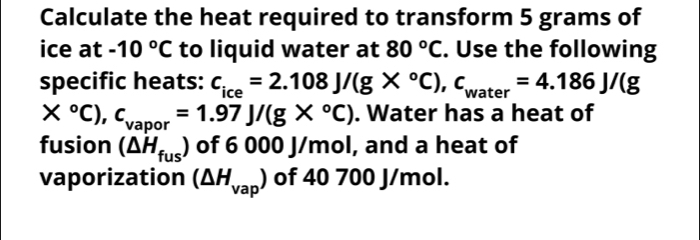 Calculate the heat required to transform 5 grams of 
ice at -10°C to liquid water at 80°C. Use the following 
specific heats: c_ice=2.108J/(g*°C), c_water=4.186J/(g
*°C), c_vapor=1.97J/(g*°C). Water has a heat of 
fusion (△ H_fus) of 6 000 J/mol, and a heat of 
vaporization (△ H_vap) of 40 700 J/mol.