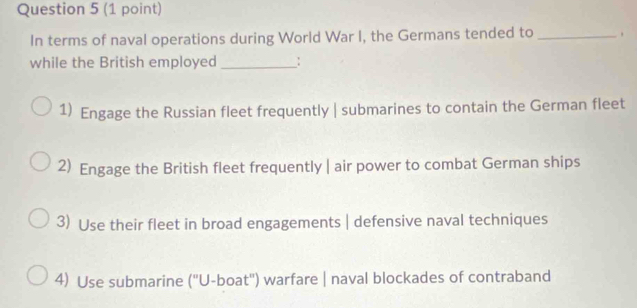 In terms of naval operations during World War I, the Germans tended to_
while the British employed _:
1) Engage the Russian fleet frequently | submarines to contain the German fleet
2) Engage the British fleet frequently | air power to combat German ships
3) Use their fleet in broad engagements | defensive naval techniques
4) Use submarine (''U-boat'') warfare | naval blockades of contraband