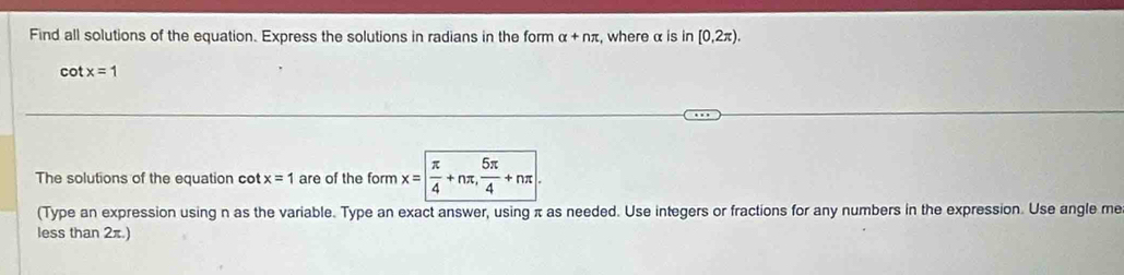 Find all solutions of the equation. Express the solutions in radians in the form alpha +nπ :, where α is in [0,2π ).
cot x=1
The solutions of the equation cot x=1 are of the form x=| π /4 +nπ ,  5π /4 +nπ
(Type an expression using n as the variable. Type an exact answer, using π as needed. Use integers or fractions for any numbers in the expression. Use angle me 
less than 2π.)