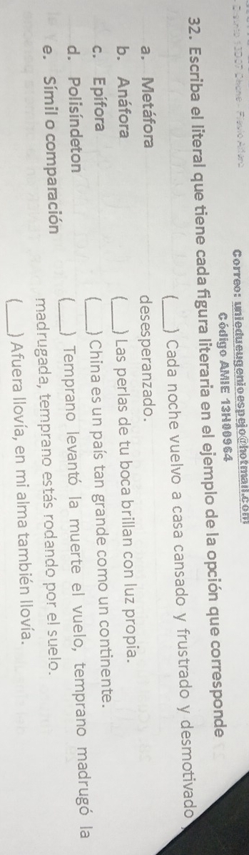 Correo: uniedueugenio espejo@hotman.com 
Código AMIE 13H00964 
32. Escriba el literal que tiene cada figura literaria en el ejemplo de la opción que corresponde 
[ _) Cada noche vuelvo a casa cansado y frustrado y desmotivado 
a. Metáfora 
desesperanzado. 
_ 
b. Anáfora ) Las perlas de tu boca brillan con luz propia. 
c. Epífora _) China es un país tan grande como un continente. 
[ 
d. Polisíndeton 
[ ) Temprano levantó la muerte el vuelo, temprano madrugó la 
e. Símil o comparación 
madrugada, temprano estás rodando por el suelo. 
_ 
) Afuera llovía, en mi alma también llovía.