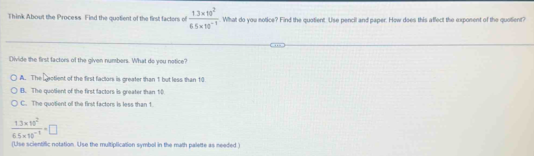 Think About the Process Find the quotient of the first factors of  (1.3* 10^2)/6.5* 10^(-1) . What do you notice? Find the quotient. Use pencil and paper. How does this affect the exponent of the quotient?
Divide the first factors of the given numbers. What do you notice?
A. The Luotient of the first factors is greater than 1 but less than 10.
B. The quotient of the first factors is greater than 10
C. The quotient of the first factors is less than 1.
 (1.3* 10^2)/6.5* 10^(-1) =□
(Use scientific notation. Use the multiplication symbol in the math palette as needed.)