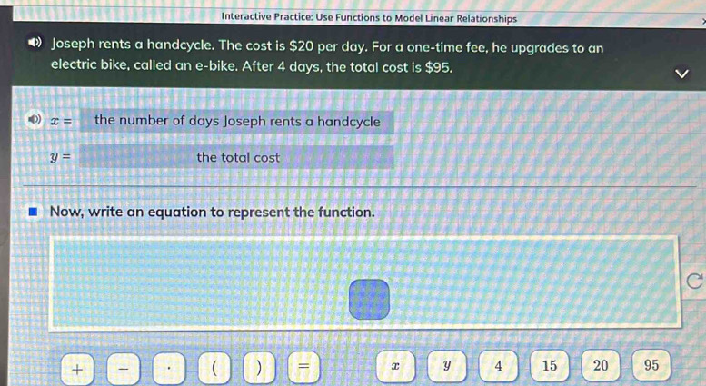 Interactive Practice: Use Functions to Model Linear Relationships 
Joseph rents a handcycle. The cost is $20 per day. For a one-time fee, he upgrades to an 
electric bike, called an e-bike. After 4 days, the total cost is $95.
x= the number of days Joseph rents a handcycle
y= the total cost 
Now, write an equation to represent the function. 
C 
+ 
 )
x Y 4 15 20 95