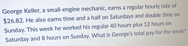 George Keller, a small-engine mechanic, earns a regular hourly rate of
$26.82. He also earns time and a half on Saturdays and double time on 
Sunday. This week he worked his regular 40 hours plus 12 hours on 
Saturday and 8 hours on Sunday. What is George's total pay for the week?