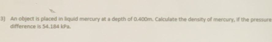 An object is placed in liquid mercury at a depth of 0.400m. Calculate the density of mercury, if the pressure 
difference is 54.184 kPa.