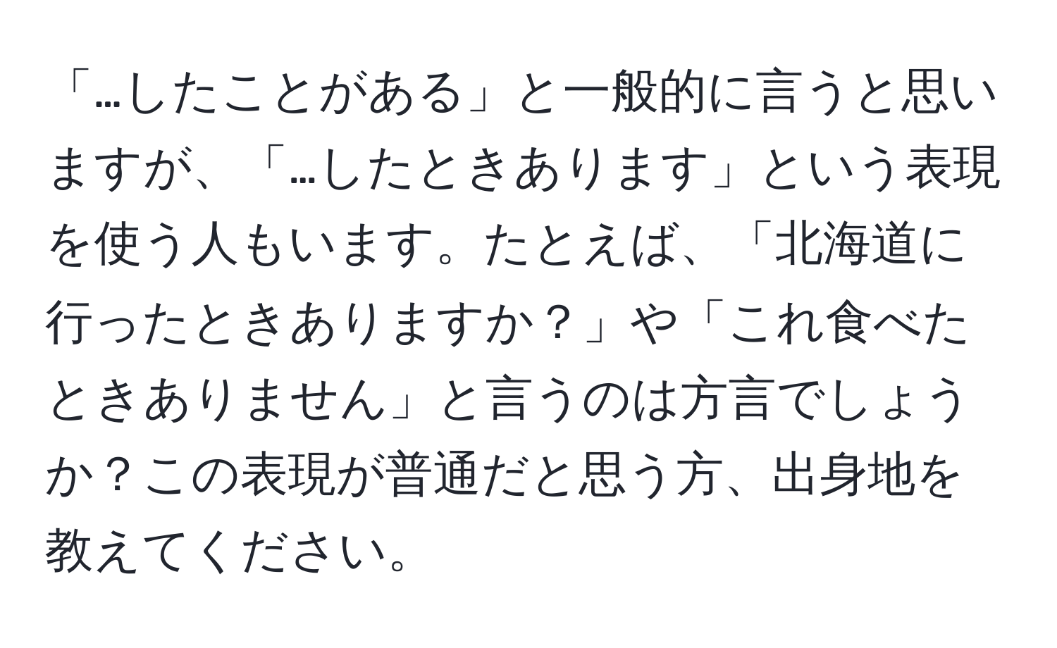 「…したことがある」と一般的に言うと思いますが、「…したときあります」という表現を使う人もいます。たとえば、「北海道に行ったときありますか？」や「これ食べたときありません」と言うのは方言でしょうか？この表現が普通だと思う方、出身地を教えてください。