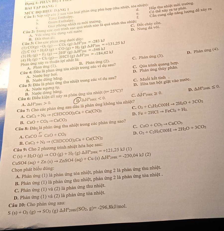 Dang 1: phân biệ t Pi
bài tạp đạng 1
d.
Câu 1: Sắp xếp các ý sau vào loại phản ứng phù hợp (thu nhiệt, tỏa nhiệt): Hấp thu nhiệt môi trường.
e. Có thể xây ra tự phát.
mỨc đQ hiều đạng 1
a Tăng Enthalpy.
f.
Cầu 2: Trong các quả trình sao quả trình nào là quá trình thu nhiệt: Cần cung cấp năng lượng đề xảy ra
b. Giam Enthalpy.
C. Đốt cháy cồn.
C. Giải phỏng nhiệt ra môi trường.
B. Đốt than đá. A. Vôi sông tác dụng với nước D. Nung đá vôi.
Câu 3: Cho các phản ứng dưới đây:
(1) 98=-283kJ
(g)
(3) H_2(g)+F_2(g)to 2HF(g)△ _rH°_293=-546kJ C(s)+H_2O(g)+CO(g)+H_2 CO(g)+O_2(g)to CO_2(g)△ _rH° △ _rH°_298=+131,25kJ
(2)
D. Phản ứng (4).
(4)
A. Phân ứng (1). C. Phản ứng (3).
Phản ứng xây ra thuận lợi nhất là: H_2(g)+Cl_2(g)to 2HCI(g)△ _rH°_298=-184,62kJ B. Phản ứng (2).
Câu 4: Đâu là phan ứng tỏa nhiệt trong các ví dụ sau? C. Qúa trình quang hợp.
B. Nước đóng băng. D. Phản ứng thủy phân.
A. Nước bay hơi.
Câu 5: Đâu là phản ứng thu nhiệt trong các ví dụ sau? C. Muối kết tinh .
D. Hòa tan bột giặt vào nước.
A. Nước ngưng tụ.
B. Nước đóng băng.
Câu 6: Điều kiện để xảy ra phân ứng tỏa nhiệt (t=25°C) 7
D. △ _tH°_298K≤ 0.
A. △ _tH°_298K>0. B △ _tH°_298K<0. C. △ _tH°_298K≥ 0.
Câu 7: Cho các phản ứng sau đầu là phản ứng không tỏa nhiệt? O_2+C_2H_3C0OHto 2H_2O+3CO_2
C. Fe+2HClto FeCl_2+H_2
A. CaC_2+N_2to (CH3COO)_2Ca+Ca(CN)_2
D.
B. CaO+CO_2to CaCO_3
Câu 8: Đâu là phản ứng thu nhiệt trong các phản ứng sao?
A. CaCOxrightarrow [CaO+CO_2 C. O_2+C_2H_3C00Hto 2H_2O+3CO_2 CaO+CO_2to CaCO_3
D.
B.
Câu 9: Cho 2 phương trình nhiệt hóa học sau: CaC_2+N_2to (CH3COO)_2Ca+Ca(CN)_2
C(s)+H_2O(g)to CO(g)+H_2 (g )△ _tH°_298K=+121,25kJ(1)
CuSO4(aq)+Zn(s)to ZnSO4(aq)+Cu(s)△ _tH°_298K=-230,04kJ(2)
Chọn phát biểu đúng:
A. Phản ứng (1) là phản ứng tỏa nhiệt, phản ứng 2 là phản ứng thu nhiệt.
B. Phản ứng (1) là phản ứng thu nhiệt, phản ứng 2 là phản ứng tỏa nhiệt .
C. Phản ứng (1) và (2) là phản ứng thu nhiệt.
D. Phản ứng (1) và (2) là phản ứng tỏa nhiệt.
Câu 10: Cho phản ứng sau:
S(s)+O_2(g)to SO_2 (g)△ _tH°_298K(SO_2,g)=-296,8kJ/mol.