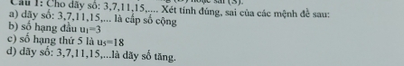 Cầu 1: Cho dãy số: 3, 7, 11, 15,.... Xét tính đúng, sai của các mệnh đề sau: 
a) dãy số: 3, 7, 11, 15,... là cấp số cộng 
b) số hạng đầu u_1=3
c) số hạng thứ 5 là u_5=18
d) dãy số: 3, 7, 11, 15,...là dãy số tăng.