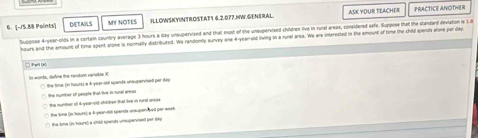 DETAILS MY NOTES ILLOWSKYINTROSTAT1 6.2.077.HW.GENERAL. ASK YOUR TEACHER PRACTICE ANOTHER
Suppose 4-year -olds in a certain country average 3 hours a day unsupervised and that most of the unsupervised children live in rural areas, considered safe. Suppose that the standard deviation is 1.8
hours and the amount of time spent alone is normally distributed. We randomly survey one 4-year-old living in a rural area. We are interested in the amount of time the child spends alone per day.
□ Part (a)
In words, define the random variable X.
the time (in hours) a 4-year-old spends unsupervised per day
the number of people that live in rural areas
the number of 4-year-old children that live in rural areas
the time (in hours) a 4-year-old spends unsupervited per week
the time (in hours) a child spends unsupervised per day