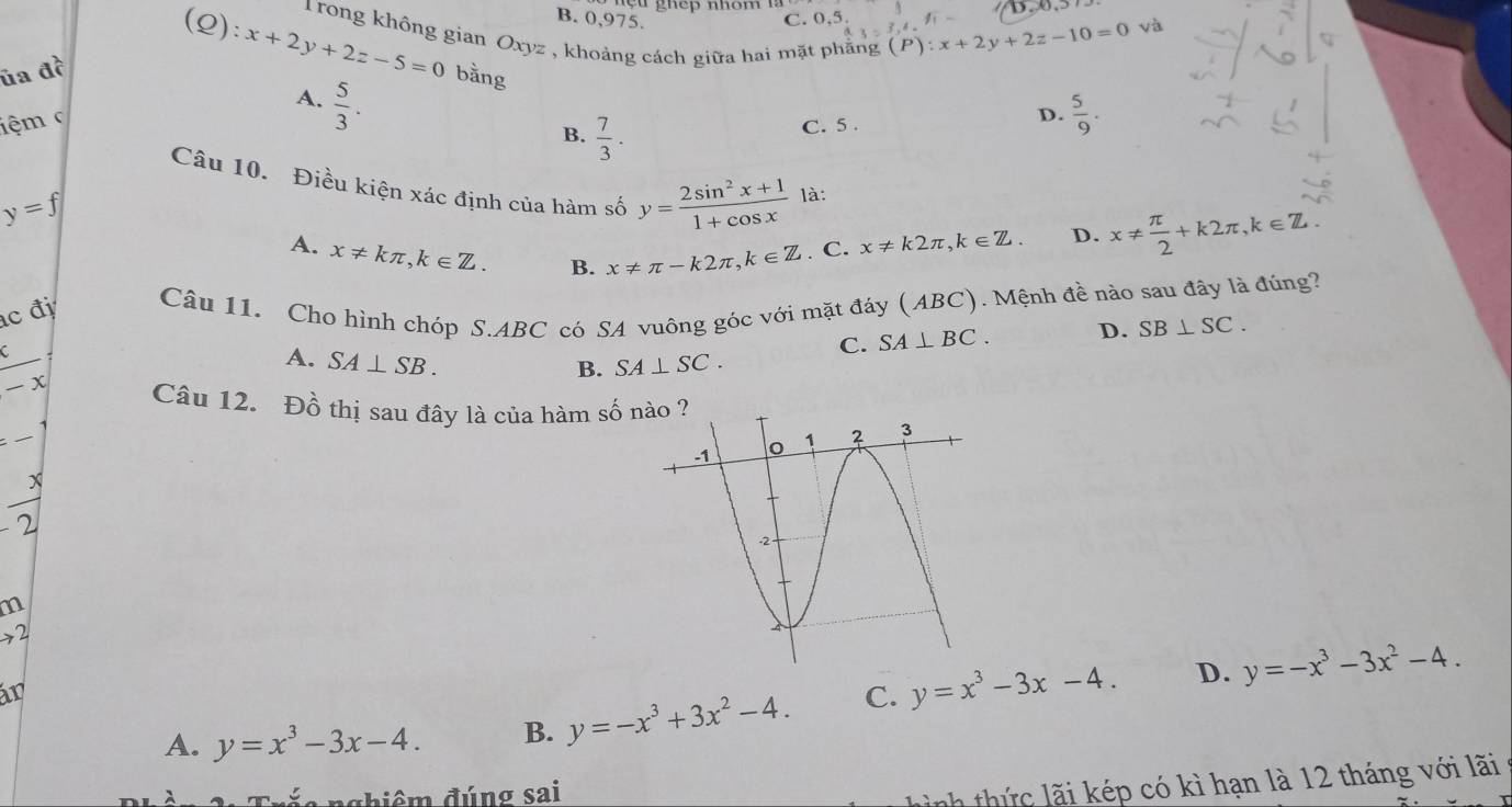 ç u ghếp nhóm 
(Q): x+2y+2z-5=0
B. 0,975. C. 0,5 (P): x+2y+2z-10=0 và
3=3, 4
1Trong không gian Oxyz , khoảng cách giữa hai mặt phẳng
ủa đề bằng
A.  5/3 . 
iệm c
B.  7/3 . 
C. 5.
D.  5/9 . 
Câu 10. Điều kiện xác định của hàm số y= (2sin^2x+1)/1+cos x  là:
y=f
A. x!= kπ , k∈ Z. B. x!= π -k2π , k∈ Z. C. x!= k2π , k∈ Z. D. x!=  π /2 +k2π , k∈ Z. 
c đ
Câu 11. Cho hình chóp S. ABC có SA vuông góc với mặt đáy (ABC). Mệnh đề nào sau đây là đúng?
C. SA⊥ BC. D. SB⊥ SC.
 c/-x 
A. SA⊥ SB. SA⊥ SC. 
B.
Câu 12. Đồ thị sau đây là của hàm số
x
2
m
→2
in
A. y=x^3-3x-4. B. y=-x^3+3x^2-4. C. y=x^3-3x-4. D. y=-x^3-3x^2-4. 
đghiêm đúng sai
ành thứ c lãi kép có kì hạn là 12 tháng với lãi