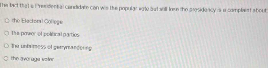 The fact that a Presidential candidate can win the popular vote but still lose the presidency is a complaint about:
the Electoral College
the power of political parties
the unfairness of gerrymandering
the average voter