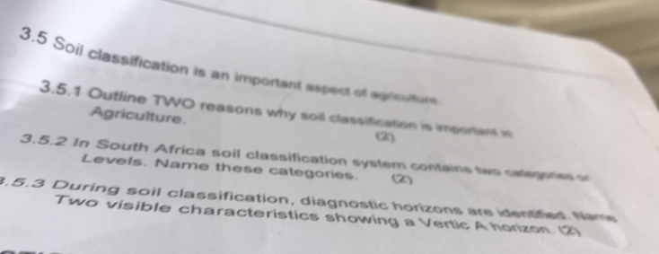 3.5 Soil classification is an important aspect of agrioultute 
3.5.1 Outline TWO reasons why soil classification is imporant in 
Agriculture. 
(2) 
3.5.2 In South Africa soil classification system contains two categores 
Levels. Name these categories. (2) 
3.5.3 During soil classification, diagnostic horizons are identified. Name 
Two visible characteristics showing a Vertic A horizon. (2)