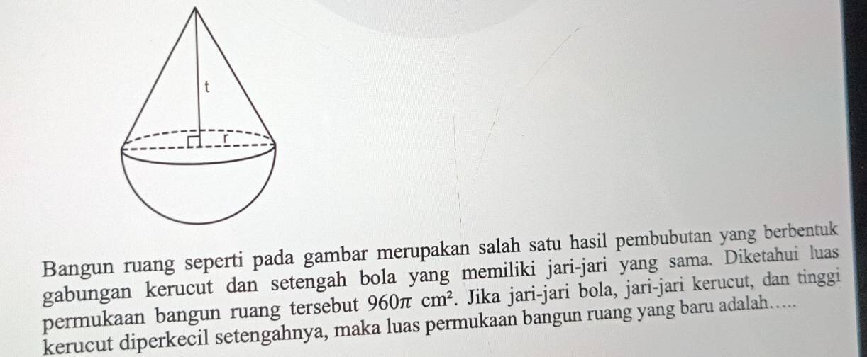 Bangun ruang seperti pada gambar merupakan salah satu hasil pembubutan yang berbentuk 
gabungan kerucut dan setengah bola yang memiliki jari-jari yang sama. Diketahui luas 
permukaan bangun ruang tersebut 960π cm^2. Jika jari-jari bola, jari-jari kerucut, dan tinggi 
kerucut diperkecil setengahnya, maka luas permukaan bangun ruang yang baru adalah…....