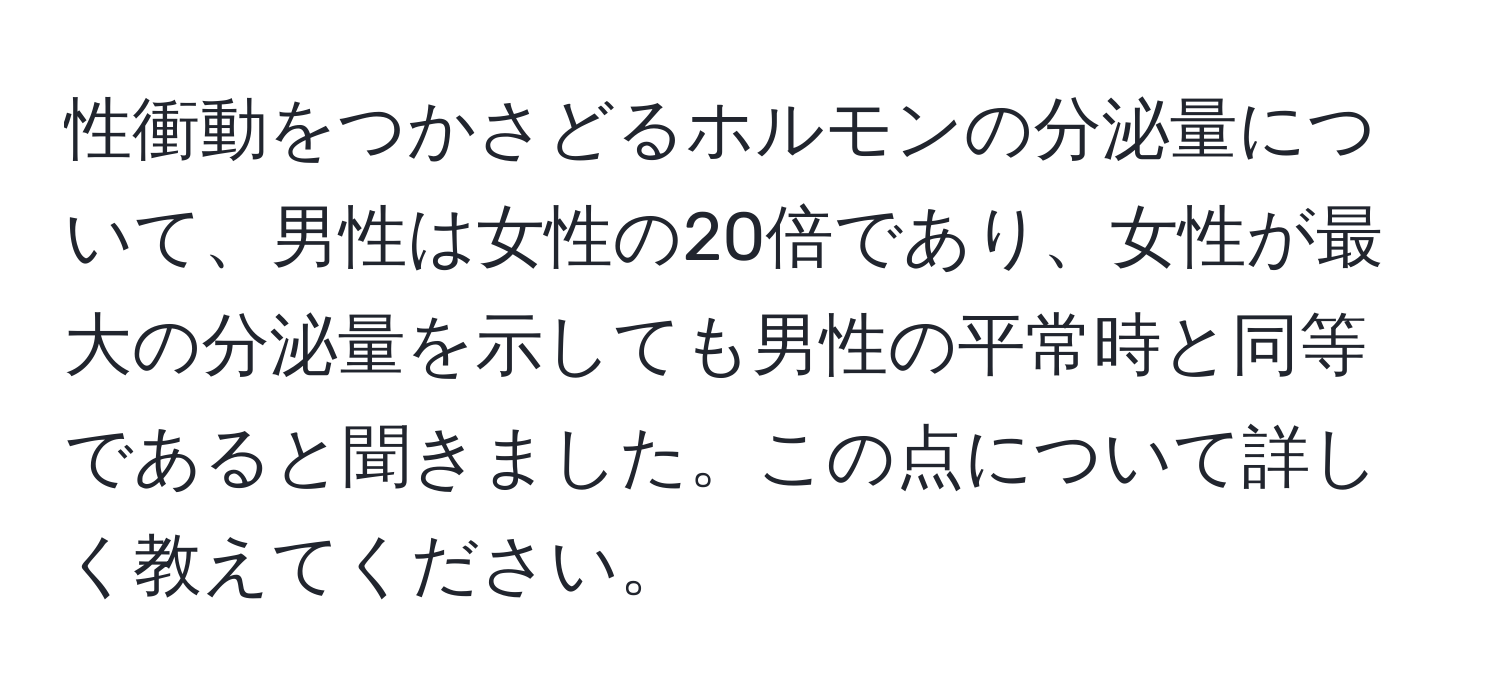 性衝動をつかさどるホルモンの分泌量について、男性は女性の20倍であり、女性が最大の分泌量を示しても男性の平常時と同等であると聞きました。この点について詳しく教えてください。