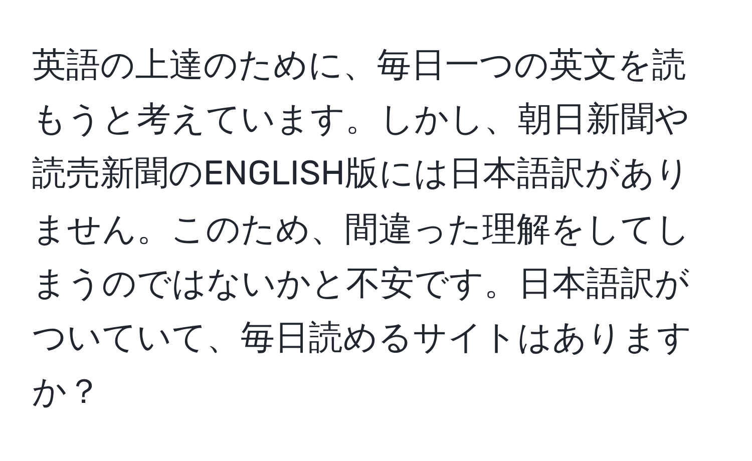 英語の上達のために、毎日一つの英文を読もうと考えています。しかし、朝日新聞や読売新聞のENGLISH版には日本語訳がありません。このため、間違った理解をしてしまうのではないかと不安です。日本語訳がついていて、毎日読めるサイトはありますか？