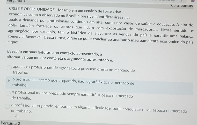 Pergunta 1
/ 2 pontos
CRISE E OPORTUNIDADE - Mesmo em um cenário de forte crise
econômica como o observado no Brasil, é possível identificar áreas nas
quais a demanda por profissionais continuou em alta, como nos casos de saúde e educação. A alta do
dólar também fortalece os setores que lidam com exportação de mercadorias. Nesse sentido, o
agronegócio, por exemplo, tem o histórico de alavancar as vendas do país e garantir uma balança
comercial favorável. Dessa forma, o que se pode concluir ao analisar o macroambiente econômico do país
é que:
Baseado em suas leituras e no contexto apresentado, a
alternativa que melhor completa o argumento apresentado é:
apenas os profissionais de agronegócio possuem oferta no mercado de
trabalho;
o profissional, mesmo que preparado, não logrará êxito no mercado de
trabalho;
o profissional menos preparado sempre garantirá sucesso no mercado
de trabalho;
o profissional preparado, embora com alguma dificuldade, pode conquistar o seu espaço no mercado
de trabalho;
Pergunta 2