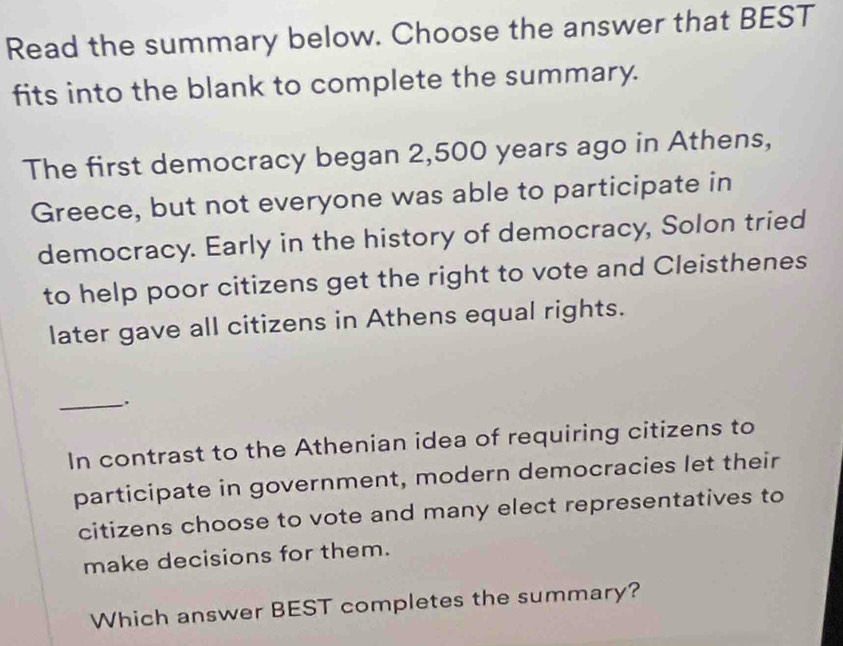 Read the summary below. Choose the answer that BEST 
fits into the blank to complete the summary. 
The first democracy began 2,500 years ago in Athens, 
Greece, but not everyone was able to participate in 
democracy. Early in the history of democracy, Solon tried 
to help poor citizens get the right to vote and Cleisthenes 
later gave all citizens in Athens equal rights. 
_. 
In contrast to the Athenian idea of requiring citizens to 
participate in government, modern democracies let their 
citizens choose to vote and many elect representatives to 
make decisions for them. 
Which answer BEST completes the summary?