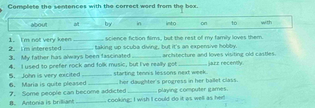 Complete the sentences with the correct word from the box. 
about at by in into on to with 
1. I'm not very keen _science fiction films, but the rest of my family loves them. 
2. I'm interested _taking up scuba diving, but it's an expensive hobby. 
3. My father has always been fascinated _architecture and loves visiting old castles. 
4. I used to prefer rock and folk music, but I've really got _jazz recently. 
5. John is very excited _starting tennis lessons next week. 
6. Maria is quite pleased _her daughter's progress in her ballet class. 
7. Some people can become addicted_ playing computer games. 
8. Antonia is brilliant _cooking; I wish I could do it as well as her!