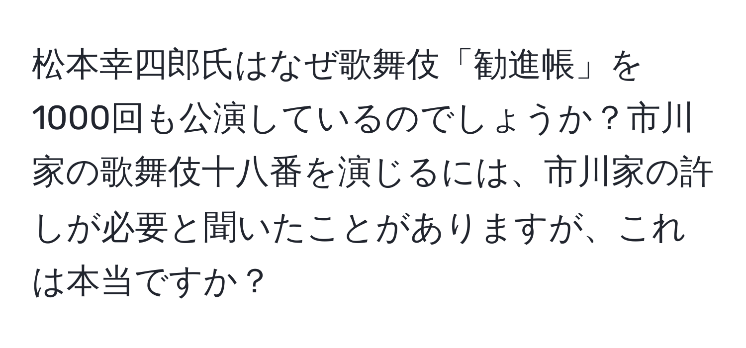 松本幸四郎氏はなぜ歌舞伎「勧進帳」を1000回も公演しているのでしょうか？市川家の歌舞伎十八番を演じるには、市川家の許しが必要と聞いたことがありますが、これは本当ですか？