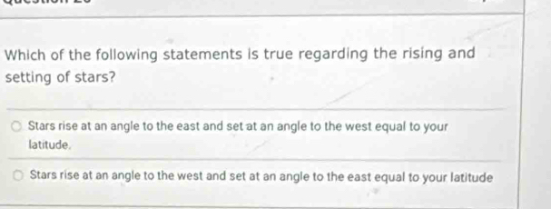 Which of the following statements is true regarding the rising and
setting of stars?
Stars rise at an angle to the east and set at an angle to the west equal to your
latitude.
Stars rise at an angle to the west and set at an angle to the east equal to your latitude