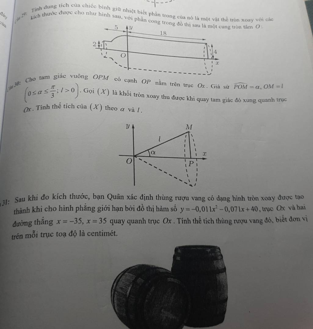 à# 29: Tỉnh dung tích của chiếc bình giữ nhiệt biết phần trong của nó là một vật thể tròn xoay với các 
đây kich thước được cho như hình sau, với phần congòn tâm O: 
của 
r30: Cho tam giác vuó cạnh OP nằm trên trục Ox. Giả sử widehat POM=alpha , OM=l
(0≤ alpha ≤  π /3 ; l>0). . ( joi (X) là khối tròn xoay thu được khi quay tam giác đó xung quanh trục
0x. Tính thể tích của (X) theo α và 1.
y
M
l
α
x
P
31: Sau khi đo kích thước, bạn Quân xác định thùng rượu vang có dạng hình tròn xoay được tạo 
thành khi cho hình phắng giới hạn bởi đồ thị hàm số y=-0,011x^2-0,071x+40 , trục Ox và hai 
đường thắng x=-35, x=35 quay quanh trục Ox. Tính thể tích thùng rượu vang đó, biết đơn vị 
trên mỗi trục toạ độ là centimét.